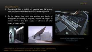A PRESENTATION ON ARCHITECT “ZAHA HADID” BY DEEPAK KUMAR & AHMAD FARAZ 23
Cont’d…
Perspective Views of the Vitra Fire Station by
Architect Zaha Hadid
Layout Features
 The second floor is slightly off balance with the ground
floor, which creates a sense of spatial instability within.
 As the planes slide past one another and begin to
manipulate according to program, visitors are subject to
optical illusions that the angles and glimpses of color
begin to create within.
REFERENCE: HTTP://WWW.ZAHA-HADID.COM/ARCHITECTURE/VITRA-FIRE-STATION-2/
 