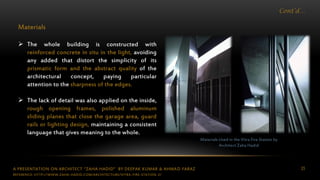 A PRESENTATION ON ARCHITECT “ZAHA HADID” BY DEEPAK KUMAR & AHMAD FARAZ 25
Cont’d…
Materials
 The whole building is constructed with
reinforced concrete in situ in the light, avoiding
any added that distort the simplicity of its
prismatic form and the abstract quality of the
architectural concept, paying particular
attention to the sharpness of the edges.
 The lack of detail was also applied on the inside,
rough opening frames, polished aluminum
sliding planes that close the garage area, guard
rails or lighting design, maintaining a consistent
language that gives meaning to the whole.
Materials Used in the Vitra Fire Station by
Architect Zaha Hadid
REFERENCE: HTTP://WWW.ZAHA-HADID.COM/ARCHITECTURE/VITRA-FIRE-STATION-2/
 