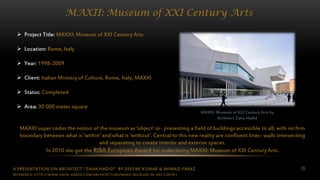 A PRESENTATION ON ARCHITECT “ZAHA HADID” BY DEEPAK KUMAR & AHMAD FARAZ 28
MAXII: Museum of XXI Century Arts
MAXXI: Museum of XXI Century Arts by
Architect Zaha Hadid
 Project Title: MAXXI: Museum of XXI Century Arts
 Location: Rome, Italy
 Year: 1998-2009
 Client: Italian Ministry of Culture, Rome, Italy, MAXXI
 Status: Completed
 Area: 30 000 meter square
MAXXI super cedes the notion of the museum as ‘object’ or- presenting a field of buildings accessible to all, with no firm
boundary between what is ‘within’ and what is ‘without’. Central to this new reality are confluent lines- walls intersecting
and separating to create interior and exterior spaces.
In 2010 she got the RIBA European Award for underdoing MAXXI: Museum of XXI Century Arts.
REFERENCE: HTTP://WWW.ZAHA-HADID.COM/ARCHITECTURE/MAXII-MUSEUM-OF-XXI-CENTR /
 