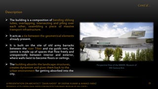 A PRESENTATION ON ARCHITECT “ZAHA HADID” BY DEEPAK KUMAR & AHMAD FARAZ 29
Cont’d…
Description
 The building is a composition of bending oblong
tubes, overlapping, intersecting and piling over
each other, resembling a piece of massive
transport infrastructure.
 It acts as a tie between the geometrical elements
already present.
 It is built on the site of old army barracks
between the river Tiber and via guido reni, the
centre is made up of spaces that flow freely and
unexpectedly between interior and exterior,
where walls twist to become floors or ceilings.
 The building absorbs the landscape structures,
creates dynamism and gives them back to the
urban environment for getting absorbed into the
city.
Perspective View of the MAXXI: Museum of
XXI Century Arts
REFERENCE: HTTP://WWW.ZAHA-HADID.COM/ARCHITECTURE/MAXII-MUSEUM-OF-XXI-CENTR /
 