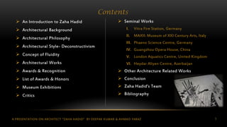 A PRESENTATION ON ARCHITECT “ZAHA HADID” BY DEEPAK KUMAR & AHMAD FARAZ 3
 An Introduction to Zaha Hadid
 Architectural Background
 Architectural Philosophy
 Architectural Style- Deconstructivism
 Concept of Fluidity
 Architectural Works
 Awards & Recognition
 List of Awards & Honors
 Museum Exhibitions
 Critics
Contents
 Seminal Works
I. Vitra Fire Station, Germany
II. MAXII: Museum of XXI Century Arts, Italy
III. Phaeno Science Centre, Germany
IV. Guangzhou Opera House, China
V. London Aquatics Centre, United Kingdom
VI. Heydar Aliyen Centre, Azerbaijan
 Other Architecture Related Works
 Conclusion
 Zaha Hadid’s Team
 Bibliography
 