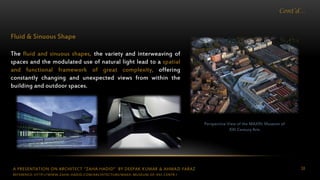 A PRESENTATION ON ARCHITECT “ZAHA HADID” BY DEEPAK KUMAR & AHMAD FARAZ 30
Cont’d…
Fluid & Sinuous Shape
The fluid and sinuous shapes, the variety and interweaving of
spaces and the modulated use of natural light lead to a spatial
and functional framework of great complexity, offering
constantly changing and unexpected views from within the
building and outdoor spaces.
Perspective View of the MAXXI: Museum of
XXI Century Arts
REFERENCE: HTTP://WWW.ZAHA-HADID.COM/ARCHITECTURE/MAXII-MUSEUM-OF-XXI-CENTR /
 