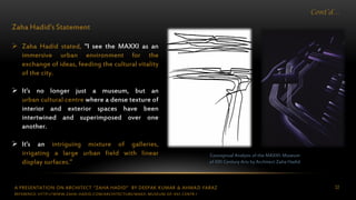 A PRESENTATION ON ARCHITECT “ZAHA HADID” BY DEEPAK KUMAR & AHMAD FARAZ 32
Cont’d…
Zaha Hadid’s Statement
 Zaha Hadid stated, "I see the MAXXI as an
immersive urban environment for the
exchange of ideas, feeding the cultural vitality
of the city.
 It's no longer just a museum, but an
urban cultural centre where a dense texture of
interior and exterior spaces have been
intertwined and superimposed over one
another.
 It's an intriguing mixture of galleries,
irrigating a large urban field with linear
display surfaces.”
Conceptual Analysis of the MAXXI: Museum
of XXI Century Arts by Architect Zaha Hadid
REFERENCE: HTTP://WWW.ZAHA-HADID.COM/ARCHITECTURE/MAXII-MUSEUM-OF-XXI-CENTR /
 
