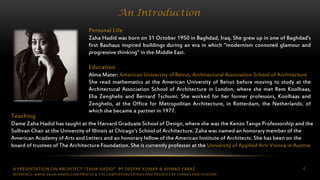 A PRESENTATION ON ARCHITECT “ZAHA HADID” BY DEEPAK KUMAR & AHMAD FARAZ 4
An Introduction
Personal Life
Zaha Hadid was born on 31 October 1950 in Baghdad, Iraq. She grew up in one of Baghdad's
first Bauhaus inspired buildings during an era in which "modernism connoted glamour and
progressive thinking" in the Middle East.
Education
Alma Mater: American University of Beirut, Architectural Association School of Architecture
She read mathematics at the American University of Beirut before moving to study at the
Architectural Association School of Architecture in London, where she met Rem Koolhaas,
Elia Zenghelis and Bernard Tschumi. She worked for her former professors, Koolhaas and
Zenghelis, at the Office for Metropolitan Architecture, in Rotterdam, the Netherlands; of
which she became a partner in 1977.
Teaching
Dame Zaha Hadid has taught at the Harvard Graduate School of Design, where she was the Kenzo Tange Professorship and the
Sullivan Chair at the University of Illinois at Chicago's School of Architecture. Zaha was named an honorary member of the
American Academy of Arts and Letters and an honorary fellow of the American Institute of Architects. She has been on the
board of trustees of The Architecture Foundation. She is currently professor at the University of Applied Arts Vienna in Austria.
REFERENCE: WWW.ZAHA-HADID.COM/PROFILE & THE COMPLETE BUILDINGS AND PROJECTS BY THAMES AND HUDSON
 