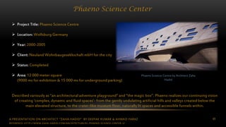 A PRESENTATION ON ARCHITECT “ZAHA HADID” BY DEEPAK KUMAR & AHMAD FARAZ 40
Phaeno Science Center
Phaeno Science Centre by Architect Zaha
Hadid
 Project Title: Phaeno Science Centre
 Location: Wolfsburg Germany
 Year: 2000-2005
 Client: Neuland Wohnbaugesekkschaft mbH for the city
 Status: Completed
 Area: 12 000 meter square
(9000 ms for exhibition & 15 000 ms for underground parking)
Described variously as “an architectural adventure playground” and “the magic box”. Phaeno realizes our continuing vision
of creating ‘complex, dynamic and fluid spaces’- from the gently undulating artificial hills and valleys created below the
main elevated structure, to the crater-like museum floor, naturally lit spaces and accessible funnels within.
REFERENCE: HTTP://WWW.ZAHA-HADID.COM/ARCHITECTURE/EL-PHAENO-SCIENCE-CENTER-3/
 