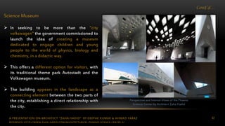 A PRESENTATION ON ARCHITECT “ZAHA HADID” BY DEEPAK KUMAR & AHMAD FARAZ 42
Cont’d…
Science Museum
 In seeking to be more than the "city
volkswagen" the government commissioned to
launch the idea of creating a museum
dedicated to engage children and young
people to the world of physics, biology and
chemistry, in a didactic way.
 This offers a different option for visitors, with
its traditional theme park Autostadt and the
Volkswagen museum.
 The building appears in the landscape as a
connecting element between the two parts of
the city, establishing a direct relationship with
the city.
Perspective and Interior Views of the Phaeno
Science Center by Architect Zaha Hadid
REFERENCE: HTTP://WWW.ZAHA-HADID.COM/ARCHITECTURE/EL-PHAENO-SCIENCE-CENTER-3/
 