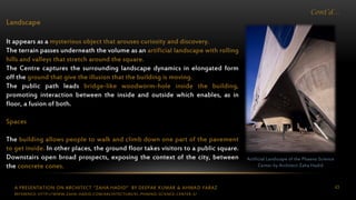 A PRESENTATION ON ARCHITECT “ZAHA HADID” BY DEEPAK KUMAR & AHMAD FARAZ 43
Cont’d…
Landscape
It appears as a mysterious object that arouses curiosity and discovery.
The terrain passes underneath the volume as an artificial landscape with rolling
hills and valleys that stretch around the square.
The Centre captures the surrounding landscape dynamics in elongated form
off the ground that give the illusion that the building is moving.
The public path leads bridge-like woodworm-hole inside the building,
promoting interaction between the inside and outside which enables, as in
floor, a fusion of both.
Spaces
The building allows people to walk and climb down one part of the pavement
to get inside. In other places, the ground floor takes visitors to a public square.
Downstairs open broad prospects, exposing the context of the city, between
the concrete cones.
Artificial Landscape of the Phaeno Science
Center by Architect Zaha Hadid
REFERENCE: HTTP://WWW.ZAHA-HADID.COM/ARCHITECTURE/EL-PHAENO-SCIENCE-CENTER-3/
 