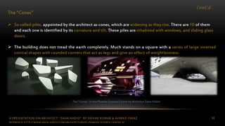 A PRESENTATION ON ARCHITECT “ZAHA HADID” BY DEEPAK KUMAR & AHMAD FARAZ 44
Cont’d…
The “Cones”
 So called piles, appointed by the architect as cones, which are widening as they rise. There are 10 of them
and each one is identified by its curvature and tilt. These piles are inhabited with windows, and sliding glass
doors.
 The building does not tread the earth completely. Much stands on a square with a series of large inverted
conical shapes with rounded corners that act as legs and give an effect of weightlessness.
The “Cones” of the Phaeno Science Center by Architect Zaha Hadid
REFERENCE: HTTP://WWW.ZAHA-HADID.COM/ARCHITECTURE/EL-PHAENO-SCIENCE-CENTER-3/
 