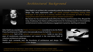 5
Architectural Background
Zaha Hadid is an architect who consistently pushes the boundaries of architecture and urban
design. Her work experiments with new spatial concepts intensifying existing urban
landscapes in the pursuit of a visionary aesthetic that encompasses all fields of design,
ranging from urban scale through to products, interiors and furniture.
Best known for her seminal built works (Vitra Fire Station, Land Formation-One, Bergisel Ski
Jump, Strasbourg Tram Station and Rosenthal Centre for Contemporary Art in Cincinnati) her
central concerns involve a simultaneous engagement in practice, teaching and research.
Zaha Hadid was awarded the Pritzker Architecture Prize (considered to be the Nobel
Prize of architecture) in 2004 and is internationally known for both her theoretical and
academic work. Each of her dynamic and innovative projects builds on over thirty
years of revolutionary experimentation and research in the interrelated fields of
urbanism, architecture and design.
Hadid’s work constantly tests the boundaries of architecture and design. She
introduced the concept of fluidity in her designs.
REFERENCE: WWW.ZAHA-HADID.COM/PROFILE & THE COMPLETE BUILDINGS AND PROJECTS BY THAMES AND HUDSON
A PRESENTATION ON ARCHITECT “ZAHA HADID” BY DEEPAK KUMAR & AHMAD FARAZ
 
