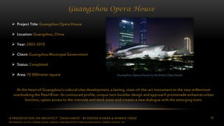 A PRESENTATION ON ARCHITECT “ZAHA HADID” BY DEEPAK KUMAR & AHMAD FARAZ 50
Guangzhou Opera House
Guangzhou Opera House by Architect Zaha Hadid
 Project Title: Guangzhou Opera House
 Location: Guangzhou, China
 Year: 2003-2010
 Client: Guangzhou Municipal Government
 Status: Completed
 Area: 70 000meter square
At the heart of Guangzhou’s cultural sites development, a lasting, state-of-the-art monument to the new millennium
overlooking the Pearl River. Its contoured profile, unique twin boulder design and approach promenade enhances urban
function, opens access to the riverside and dock areas and creates a new dialogue with the emerging town.
REFERENCE: HTTP://WWW.ZAHA-HADID.COM/ARCHITECTURE/GUANGZHOU-OPERA-HOUSE-13/
 