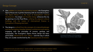 A PRESENTATION ON ARCHITECT “ZAHA HADID” BY DEEPAK KUMAR & AHMAD FARAZ 51
Cont’d…
Design Concept
 Like pebbles in a stream smoothed by erosion, the Guangzhou
Opera House sits in perfect harmony with its riverside location.
The Opera House is at the heart of Guangzhou’s cultural
development. Its unique twin-boulder design enhances the city
by opening it to the Pearl River, unifying the adjacent cultural
buildings with the towers of international finance in
Guangzhou’s Zhujiang new town.
 The design is evolved from the concepts of a natural landscape
and the fascinating interplay between architecture and nature;
engaging with the principles of erosion, geology and
topography. The Guangzhou Opera House design has been
particularly influenced by river valleys – and the way in which
they are usually transformed by the natural process of erosion.
Conceptual Analysis of the Guangzhou
Opera House by Architect Zaha Hadid
REFERENCE: HTTP://WWW.ZAHA-HADID.COM/ARCHITECTURE/GUANGZHOU-OPERA-HOUSE-13/
 