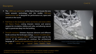 A PRESENTATION ON ARCHITECT “ZAHA HADID” BY DEEPAK KUMAR & AHMAD FARAZ 53
Cont’d…
Description
 The 1,800-seat auditorium of the Opera House houses the very
latest acoustic technology, and the smaller 400-seat
multifunction hall is designed for performance art, opera and
concerts in the round.
 Fold lines in this landscape define territories and zones within
the Opera House, cutting dramatic interior and exterior
canyons for circulation, lobbies and cafes, and allowing natural
light to penetrate deep into the building.
 Smooth transitions between disparate elements and different
levels continue this landscape analogy. Custom moulded glass-
fibre reinforced gypsum (GFRC) units have been used for the
interior of the auditorium to continue the architectural
language of fluidity and seamlessness, which can be described
in other words as typical Zaha Hadid’s Style.
Interior of the Guangzhou Opera House by
Architect Zaha Hadid
REFERENCE: HTTP://WWW.ZAHA-HADID.COM/ARCHITECTURE/GUANGZHOU-OPERA-HOUSE-13/
 