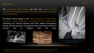 A PRESENTATION ON ARCHITECT “ZAHA HADID” BY DEEPAK KUMAR & AHMAD FARAZ 54
Cont’d…
Description
The Guangzhou Opera House has been the catalyst for the
development of cultural facilities in the city including new museums,
library and archive.
The Opera House design is the latest realization of Zaha Hadid
Architects’ unique exploration of contextual urban relationships,
combining the cultural traditions that have shaped Guangzhou’s
history, with the ambition and optimism that will create its future in
context and in relation with the past.
Interior of the Guangzhou Opera House by
Architect Zaha Hadid
REFERENCE: HTTP://WWW.ZAHA-HADID.COM/ARCHITECTURE/GUANGZHOU-OPERA-HOUSE-13/
 