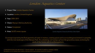 A PRESENTATION ON ARCHITECT “ZAHA HADID” BY DEEPAK KUMAR & AHMAD FARAZ 64
London Aquatics Center
London Aquatics Centre by Architect Zaha Hadid
 Project Title: London Aquatics Center
 Location: London, United Kingdom
 Year: 2005-2011
 Client: Olympic Delivery Authority
 Status: Completed
 Area: 36 875 meter square
A concept inspired by the fluid geometry of water in motion, creating spaces and a surrounding environment in sympathy
with the river landscape of the Olympic Park. An undulating roof sweeps up from the ground as a wave, enclosing the
pools of the Center with its unifying gesture.
REFERENCE: HTTP://WWW.ZAHA-HADID.COM/ARCHITECTURE/LONDON-AQUATICS-CENTER-1/
 