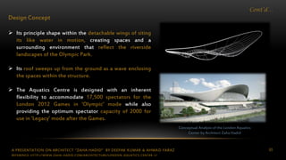 A PRESENTATION ON ARCHITECT “ZAHA HADID” BY DEEPAK KUMAR & AHMAD FARAZ 65
Cont’d…
Design Concept
 Its principle shape within the detachable wings of siting
its like water in motion, creating spaces and a
surrounding environment that reflect the riverside
landscapes of the Olympic Park.
 Its roof sweeps up from the ground as a wave enclosing
the spaces within the structure.
 The Aquatics Centre is designed with an inherent
flexibility to accommodate 17,500 spectators for the
London 2012 Games in ‘Olympic’ mode while also
providing the optimum spectator capacity of 2000 for
use in ‘Legacy’ mode after the Games.
Conceptual Analysis of the London Aquatics
Center by Architect Zaha Hadid
REFERENCE: HTTP://WWW.ZAHA-HADID.COM/ARCHITECTURE/LONDON-AQUATICS-CENTER-1/
 