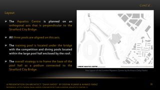 A PRESENTATION ON ARCHITECT “ZAHA HADID” BY DEEPAK KUMAR & AHMAD FARAZ 66
Cont’d…
Layout
 The Aquatics Centre is planned on an
orthogonal axis that is perpendicular to the
Stratford City Bridge.
 All three pools are aligned on this axis.
 The training pool is located under the bridge
with the competition and diving pools located
within the large pool hall enclosed by the roof.
 The overall strategy is to frame the base of the
pool hall as a podium connected to the
Stratford City Bridge. Site Layout of the London Aquatics Center by Architect Zaha Hadid
REFERENCE: HTTP://WWW.ZAHA-HADID.COM/ARCHITECTURE/LONDON-AQUATICS-CENTER-1/
 