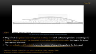 A PRESENTATION ON ARCHITECT “ZAHA HADID” BY DEEPAK KUMAR & AHMAD FARAZ 67
Cont’d…
Layout
 The pool hall is expressed above the podium by a large roof which arches along the same axis as the pools.
 Double-curvature geometry has been used to generate a parabolic arch structure that creates the unique
characteristics of the roof.
 The roof undulates to differentiate between the volumes of competition pool and the diving pool.
Pool Section of the London Aquatics Center by Architect Zaha Hadid
REFERENCE: HTTP://WWW.ZAHA-HADID.COM/ARCHITECTURE/LONDON-AQUATICS-CENTER-1/
 