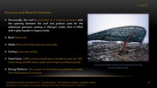 A PRESENTATION ON ARCHITECT “ZAHA HADID” BY DEEPAK KUMAR & AHMAD FARAZ 68
Cont’d…
Structure and Material Selection
 Structurally, the roof is grounded at 3 primary positions with
the opening between the roof and podium used for the
additional spectator seating in Olympic mode, then in-filled
with a glass façade in Legacy mode.
 Roof: Steel roof
 Walls: Plain white tiles and concrete walls
 Ceiling: Concrete ceiling
 Steel Used: 2,800 tonnes of steel were needed to give the 160-
metre-long and 80-metre-wide roof its light and floating look.
 Diving Platform: The unique six-board diving platform is made
from 462 tonnes of concrete.
Construction Work of the London Aquatics Center by
Architect Zaha Hadid
REFERENCE: HTTP://WWW.ZAHA-HADID.COM/ARCHITECTURE/LONDON-AQUATICS-CENTER-1/
 