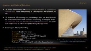 A PRESENTATION ON ARCHITECT “ZAHA HADID” BY DEEPAK KUMAR & AHMAD FARAZ 69
Cont’d…
Structure and Material Selection
 The design demonstrates the precast-concrete skills with by exposing the
concrete finish rather than painting or cladding which was provided by
Peri.
 The aluminium roof covering was provided by Kalzip. The steel structure
was built in cooperation with Rowecord Engineering, of Newport, Wales.
The ceiling was built with 30,000 sections of Red Lauro timber. The three
pools hold around 10 million litres (2.6 million gallons) of water.
 Area Analysis: (Olympic Part Only)
Basement: 3 725 meter square
Ground Floor: 16 387 meter square
Seating Area: 7352 meter square (17500 Capacity)
Footprint Area: 21 897 meter square
Capacity: 17500 spectators
The Legacy Part Area differs slightly which will be discussed later on.
The Front Glazing between the Podium and the roof of the
London Aquatics Center by Architect Zaha Hadid
REFERENCE: HTTP://WWW.ZAHA-HADID.COM/ARCHITECTURE/LONDON-AQUATICS-CENTER-1/
 