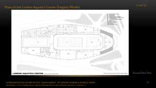 A PRESENTATION ON ARCHITECT “ZAHA HADID” BY DEEPAK KUMAR & AHMAD FARAZ 75
Cont’d…
Plans of the London Aquatics Center (Legacy Mode)
Ground Floor Plan
REFERENCE: HTTP://WWW.ZAHA-HADID.COM/ARCHITECTURE/LONDON-AQUATICS-CENTER-1/
 