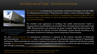 A PRESENTATION ON ARCHITECT “ZAHA HADID” BY DEEPAK KUMAR & AHMAD FARAZ 8
Architectural Style- Deconstructivism
Deconstructivism is a development of postmodern architecture that began in the late 1980s.
It is influenced by the theory of "Deconstruction", which is a form of semiotic analysis. It is
characterized by fragmentation, an interest in manipulating a structure's surface, skin, non-
rectilinear shapes which appear to distort and dislocate elements of architecture, such as
structure and envelope.
The finished visual appearance of buildings that exhibit deconstructivist "styles" is
characterized by unpredictability and controlled chaos. The beginning of it goes back to late
1980s. Deconstructivism was started by the group of people called deconstructivists, who
were attracted by the theories of French Philosopher Jacques Derrida. According to his
philosophy, architecture is nothing but one of many ways of communication.
Libeskind Imperial War Museum North in
Manchester by Architect Daniel Libeskind is
one of the prime examples of
Deconstructivism
The term "Deconstructivism" in contemporary architecture is opposed to the ordered rationality of Modernism
and Postmodernism. Deconstructivism took a confrontational stance to architectural history, wanting to "disassemble"
architecture. While postmodernism returned to embrace the historical references that modernism had shunned, possibly
ironically, deconstructivism rejected the postmodern acceptance of such references, as well as the idea of ornament as an
after-thought or decoration.
REFERENCE: WWW.ZAHA-HADID.COM/PROFILE ; WIKIPEDIA- ZAHA HADID, DECONSTRUCTIVISM
 