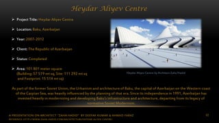 A PRESENTATION ON ARCHITECT “ZAHA HADID” BY DEEPAK KUMAR & AHMAD FARAZ 82
Heydar Aliyev Centre
Heydar Aliyev Centre by Architect Zaha Hadid
 Project Title: Heydar Aliyev Centre
 Location: Baku, Azerbaijan
 Year: 2007-2012
 Client: The Republic of Azerbaijan
 Status: Completed
 Area: 101 801 meter square
(Building: 57 519 mt sq, Site: 111 292 mt sq
and Footprint: 15 514 mt sq)
As part of the former Soviet Union, the Urbanism and architecture of Baku, the capital of Azerbaijan on the Western coast
of the Caspian Sea, was heavily influenced by the planning of that era. Since its independence in 1991, Azerbaijan has
invested heavily in modernizing and developing Baku’s infrastructure and architecture, departing from its legacy of
normative Soviet Modernism.
REFERENCE: HTTP://WWW.ZAHA-HADID.COM/ARCHITECTURE/HEYDAR-ALIYEV-CENTRE/
 