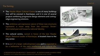 A PRESENTATION ON ARCHITECT “ZAHA HADID” BY DEEPAK KUMAR & AHMAD FARAZ 83
Cont’d…
The Setting
 The Heydar Aliyev Cultural Centre is one of many buildings
that will be erected in Azerbaijan, and it is one of several
projects exhibiting progressive design elements and cutting-
edge engineering solutions.
 The ambitious yet expressive nature of these new structures
represents a move away from the country’s Soviet-
dominated past and toward a national identity.
 The cultural centre, named in honor of the late Heydar
Aliyev, National Leader of Azerbaijan, is located close to the
city center.
 It is part of a larger redevelopment area and is expected to
be a bellwether of the city’s intellectual and cultural life.
Conceptual Analysis of the Heydar Aliyev
Centre by Architect Zaha Hadid
REFERENCE: HTTP://WWW.ZAHA-HADID.COM/ARCHITECTURE/HEYDAR-ALIYEV-CENTRE/
 