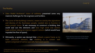 A PRESENTATION ON ARCHITECT “ZAHA HADID” BY DEEPAK KUMAR & AHMAD FARAZ 86
Cont’d…
The Reality
 Zaha Hadid Architects’ vision of sublimity presented some very
material challenges for the engineers and builders.
 The curve of the building’s exterior, meant to convey the aspirations
and identity of the Azerbaijan people, needed also to function in
more prosaic terms. It was necessary to construct a building that
could seal out the elements and bear high wind and seismic
loads without relying on interior support columns (which would have
impeded the flow of space).
 Ultimately, a system was devised that utilized a space frame as its
main structural element; the cladding is a curtain wall
system comprised of various specially fabricated panels.
A View during construction of the Heydar
Aliyev Centre by Architect Zaha Hadid
REFERENCE: HTTP://WWW.ZAHA-HADID.COM/ARCHITECTURE/HEYDAR-ALIYEV-CENTRE/
 