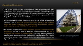 A PRESENTATION ON ARCHITECT “ZAHA HADID” BY DEEPAK KUMAR & AHMAD FARAZ 87
Cont’d…
Materials and Construction
 “We focused on easy-to-clean external cladding materials because of the heavy
air pollution. There are oil refineries and such nearby, and the cladding is white.
That's how glass fiber reinforced plastic (GFRP) came up, which is dirt-repellent
itself. In general, all building systems are chosen to have high durability and a
long lifetime and low maintenance efforts."
 According to Winterstetter, the main structure of the Heydar Aliyev Cultural
Centre is a mix of reinforced concrete, steel frame structures, and composite
beams and decks. The space frame is composed of a special steel tube-and-
nodes system (a product of MERO-TSK International).
 For aesthetic purposes, the cladding needed to give the building a monolithic
appearance, not only to make it read as a continuous volume but also to
accomplish the transition to the plaza surface. All visible seams needed to run
parallel to one another, reinforcing the building’s wavelike design. The cladding
material had to meet various practical considerations, such as UV resistance and
light reflectivity.
A View during construction of the Heydar
Aliyev Centre by Architect Zaha Hadid
REFERENCE: HTTP://WWW.ZAHA-HADID.COM/ARCHITECTURE/HEYDAR-ALIYEV-CENTRE/
 