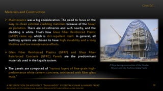 A PRESENTATION ON ARCHITECT “ZAHA HADID” BY DEEPAK KUMAR & AHMAD FARAZ 88
Cont’d…
Materials and Construction
 Maintenance was a big consideration. The need to focus on the
easy-to-clean external cladding materials because of the heavy
air pollution. There are oil refineries and such nearby, and the
cladding is white. That's how Glass Fiber Reinforced Plastic
(GFRP) came up, which is dirt-repellent itself. In general, all
building systems are chosen to have high durability and a long
lifetime and low maintenance efforts.
 Glass Fiber Reinforced Plastics (GFRP) and Glass Fiber
Reinforced Concrete (GFRC) Panels are the predominant
materials used in the façade system.
 The panels are composed of “various layers of fine-grain high-
performance white cement concrete, reinforced with fiber glass
mats.”
A View during construction of the Heydar
Aliyev Centre by Architect Zaha Hadid
REFERENCE: HTTP://WWW.ZAHA-HADID.COM/ARCHITECTURE/HEYDAR-ALIYEV-CENTRE/
 