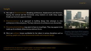A PRESENTATION ON ARCHITECT “ZAHA HADID” BY DEEPAK KUMAR & AHMAD FARAZ 9
Cont’d…
Guangzhou Opera House (2010) Guangzhou,
People’s Republic of China is one of the Prime
Example of Deconstructivism in Buildings
by architect Zaha Hadidc
Insight
1) Her style is Deconstructivism (breaking architecture, displacement and distortion,
leaving the vertical and the horizontal, using rotations on small, sharp angles,
breaks up structures apparent chaos).
2) Deconstructivisum is an approach to building design that attempts to view
architecture in bits and pieces. The basic elements of architecture are dismantled.
3) Deconstructivist buildings may seem to have no visual logic. They may appear to be
made up of unrelated, disharmonious abstract forms.
4) She is an architect known worldwide for her talent in various disciplines such as
painting, graphic arts, three-dimensional models and computer design.
REFERENCE: WWW.ZAHA-HADID.COM/PROFILE ; WIKIPEDIA- ZAHA HADID
 