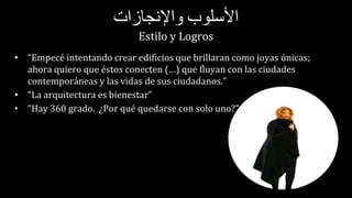‫األسلوب‬‫واإلنجازات‬
Estilo y Logros
• “Empecé intentando crear edificios que brillaran como joyas únicas;
ahora quiero que éstos conecten (…) que fluyan con las ciudades
contemporáneas y las vidas de sus ciudadanos.”
• “La arquitectura es bienestar”
• “Hay 360 grado. ¿Por qué quedarse con solo uno?”
 