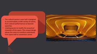 • The cultural centre's main hall is designed
to accommodate a wide variety of events,
from cultural performances to keynote
speeches.
• rotating panels to modify the acoustical
character of the space. This unique design
allows the room to transform seamlessly
from opera hall to convention centre
 