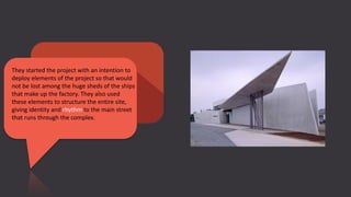 They started the project with an intention to
deploy elements of the project so that would
not be lost among the huge sheds of the ships
that make up the factory. They also used
these elements to structure the entire site,
giving identity and rhythm to the main street
that runs through the complex.
 