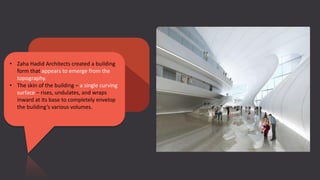 • Zaha Hadid Architects created a building
form that appears to emerge from the
topography.
• The skin of the building – a single curving
surface – rises, undulates, and wraps
inward at its base to completely envelop
the building’s various volumes.
 