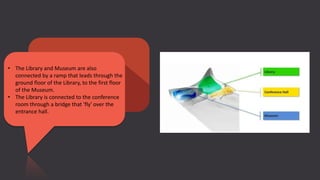 • The Library and Museum are also
connected by a ramp that leads through the
ground floor of the Library, to the first floor
of the Museum.
• The Library is connected to the conference
room through a bridge that 'fly' over the
entrance hall.
 