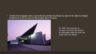 • Hadid s'est engagée dans une école de pensée soucieuse du style et du style du design
moderne et a mis en œuvre 950 projets dans 44 pays.
En 1990, elle remporte un
nouveau concours d'envergure
en Allemagne cette fois avec son
projet Vitra Fire Station.
 