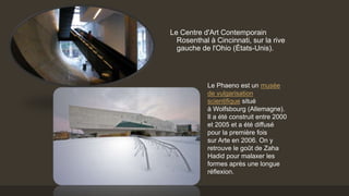 Le Centre d'Art Contemporain
Rosenthal à Cincinnati, sur la rive
gauche de l'Ohio (États-Unis).
Le Phaeno est un musée
de vulgarisation
scientifique situé
à Wolfsbourg (Allemagne).
Il a été construit entre 2000
et 2005 et a été diffusé
pour la première fois
sur Arte en 2006. On y
retrouve le goût de Zaha
Hadid pour malaxer les
formes après une longue
réflexion.
 