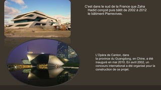 C'est dans le sud de la France que Zaha
Hadid conçoit puis bâtit de 2002 à 2012
le bâtiment Pierrevives.
L’Opéra de Canton, dans
la province du Guangdong, en Chine, a été
inauguré en mai 2010. En avril 2002, un
concours international a été organisé pour la
construction de ce projet.
 