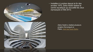 • Installée à Londres depuis la fin des
années 1970, Zaha Hadid réalise le
centre aquatique qui accueille les Jeux
olympiques à l'été 2012.
Zaha Hadid a réalisé plusieurs
projets d'envergure à
Pékin, dont les tours Soho.
 