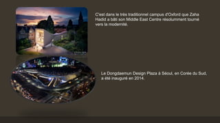C'est dans le très traditionnel campus d'Oxford que Zaha
Hadid a bâti son Middle East Centre résolumment tourné
vers la modernité.
Le Dongdaemun Design Plaza à Séoul, en Corée du Sud,
a été inauguré en 2014.
 