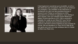 Il était également caractérisé par la durabilité, où le fer a
été utilisé dans ses conceptions. Elle a reçu de nombreux
prix prestigieux, des médailles et des distinctions en
architecture et a été l'une des premières femmes à
recevoir le prix Pritzker en architecture en 2004,
l'équivalent du prix Nobel en ingénierie, le prix Stirling à
deux reprises, ainsi que la British Empire Medal and
Medal L'Empire japonais en 2012. Elle a remporté la
médaille d'or royale du prix Ryba 2017 pour l'art de
l'ingénierie, devenant ainsi la première femme à la
recevoir a été décrit comme l'ingénieur le plus puissant du
monde. Elle est décédée le 31 mars 2016 à l'âge de 65
ans après avoir subi une crise cardiaque dans un hôpital
de Miami aux États-Unis.
 