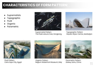 ● Suprematists
● Topographic
● Fluid
● Organic
● Parametric
11
CHARACTERISTICS OF FORM PATTERN:
Suprematist Pattern
The Peak Leisure Club, Hongkong
Topographic Pattern
Heydar Aliyev Centre, Azerbaijan
Fluid Pattern
Cairo Expo City, Egypt
Organic Pattern
Regium Waterfront Museum, Italy
Parametric Pattern
Galaxy Soho, China
 