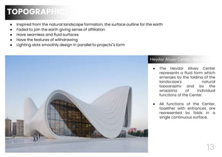 13
● Inspired from the natural landscape formation; the surface outline for the earth
● Faded to join the earth giving sense of affiliation
● Have seamless and fluid surfaces
● Have the features of withdrawing
● Lighting slots smoothly design in parallel to projects"s form
TOPOGRAPHIC:
● The Heydar Aliyev Center
represents a fluid form which
emerges by the folding of the
landscape's natural
topography and by the
wrapping of individual
functions of the Center.
● All functions of the Center,
together with entrances, are
represented by folds in a
single continuous surface.
Heydar Aliyev Center, Azerbaijan
 