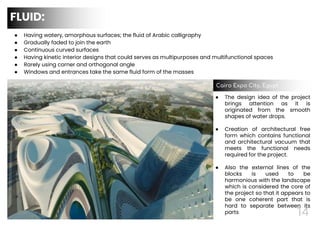14
● Having watery, amorphous surfaces; the fluid of Arabic calligraphy
● Gradually faded to join the earth
● Continuous curved surfaces
● Having kinetic interior designs that could serves as multipurposes and multifunctional spaces
● Rarely using corner and orthogonal angle
● Windows and entrances take the same fluid form of the masses
FLUID:
● The design idea of the project
brings attention as it is
originated from the smooth
shapes of water drops.
● Creation of architectural free
form which contains functional
and architectural vacuum that
meets the functional needs
required for the project.
● Also the external lines of the
blocks is used to be
harmonious with the landscape
which is considered the core of
the project so that it appears to
be one coherent part that is
hard to separate between its
parts
Cairo Expo City, Egypt
 