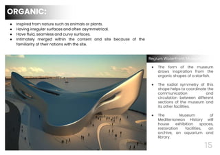 15
● Inspired from nature such as animals or plants.
● Having irregular surfaces and often asymmetrical.
● Have fluid, seamless and curvy surfaces.
● Intimately merged within the content and site because of the
familiarity of their notions with the site.
● The form of the museum
draws inspiration from the
organic shapes of a starfish.
● The radial symmetry of this
shape helps to coordinate the
communication and
circulation between different
sections of the museum and
its other facilities.
● The Museum of
Mediterranean History will
house exhibition spaces,
restoration facilities, an
archive, an aquarium and
library.
Regium Waterfront Museum, Italy
ORGANIC:
 