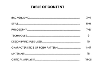 BACKGROUND.………………..………………………………………………...……….………... 3-4
STYLE……………………………………..………………………………………………...……….………... 5-6
PHILOSOPHY………...………………...……………..…………………...…...…………………….. 7-8
TECHNIQUES..……………...……………...………...…………………….…………...…………... 9
DESIGN PRINCIPLES USED………………………………………………………………….. 10
CHARACTERISTICS OF FORM PATTERN…………………………………….... 11-17
MATERIALS………………………………………………………………………………………………… 18
CRITICAL ANALYSIS…...……...……………..………...……………………..……………... 19-21
TABLE OF CONTENT
 