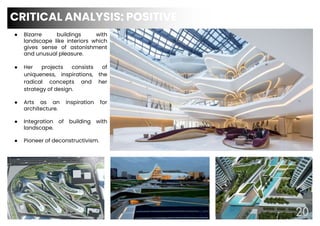 CRITICAL ANALYSIS: POSITIVE
20
● Bizarre buildings with
landscape like interiors which
gives sense of astonishment
and unusual pleasure.
● Her projects consists of
uniqueness, inspirations, the
radical concepts and her
strategy of design.
● Arts as an inspiration for
architecture.
● Integration of building with
landscape.
● Pioneer of deconstructivism.
 