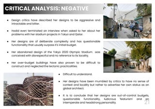 21
● Design critics have described her designs to be aggressive and
intractable and bitter.
● Hadid even terminated an interview when asked to her about her
problems with her stadium projects in Tokyo and Qatar.
● Her designs are of deliberate complexity and has questionable
functionality that usually surpass it's initial budget.
● Her abandoned design of the Tokyo 2020 Olympic Stadium was
conceived with disrespectful and no reference to its locality.
● Her over-budget buildings have also proven to be difficult to
construct and neglected the tectonic practicalities.
CRITICAL ANALYSIS: NEGATIVE
21
● Difficult to understand.
● Her designs have been mumbled by critics to have no sense of
context and locality but rather to advertise her own status as an
global architect.
● It is to conclude that her designs are out-of-control budgets,
questionable functionality, ludicrous 'featurism' and an
intemperate and headstrong personality.
 