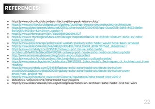 22
REFERENCES:
● https://www.zaha-hadid.com/architecture/the-peak-leisure-club/
● https://www.architecturaldigest.com/gallery/buildings-beauty-deconstructed-architecture
● https://www.slideshare.net/abhishek201165/zaha-hadid-125504765?qid=3cab057f-9d49-4452-8e6e-
6a4b06fa4424&v=&b=&from_search=1
● https://www.pinterest.com/pin/318981586083696372/
● https://www.re-thinkingthefuture.com/design-inspiration/a1725-al-wakrah-stadium-doha-by-zaha-
hadid-architects/
● https://www.qatar2022.qa/en/news/al-wakrah-stadium-zaha-hadid-would-have-been-amazed
● https://www.slideshare.net/deepakraj52493499/zaha-hadid-49102718?next_slideshow=1
● https://www.archdaily.com/795832/antwerp-port-house-zaha-hadid-
architects/57e418f3e58ecef8b4000514-antwerp-port-house-zaha-hadid-architects-photo
● http://www.omraniacsbeaward.org/cairo-expo-city/content
● https://www.zaha-hadid.com/architecture/vilnius-museum-cultural-centre/
● https://www.researchgate.net/publication/304552915_Zaha_Hadid's_Techniques_of_Architectural_Form
-Making
● https://www.archdaily.com/294549/galaxy-soho-zaha-hadid-architects-by-hufton-
crow/50a642d2b3fc4b46eb000059-galaxy-soho-zaha-hadid-architects-by-hufton-crow-
photo?next_project=no
● https://www.architectural-review.com/essays/reputations/zaha-hadid-1950-2016-2
● slideshare.net/soodkartik/zaha-hadid-two-projects
● https://www.slideshare.net/renurajbahak/presentation-on-architect-zaha-hadid-and-her-work
 